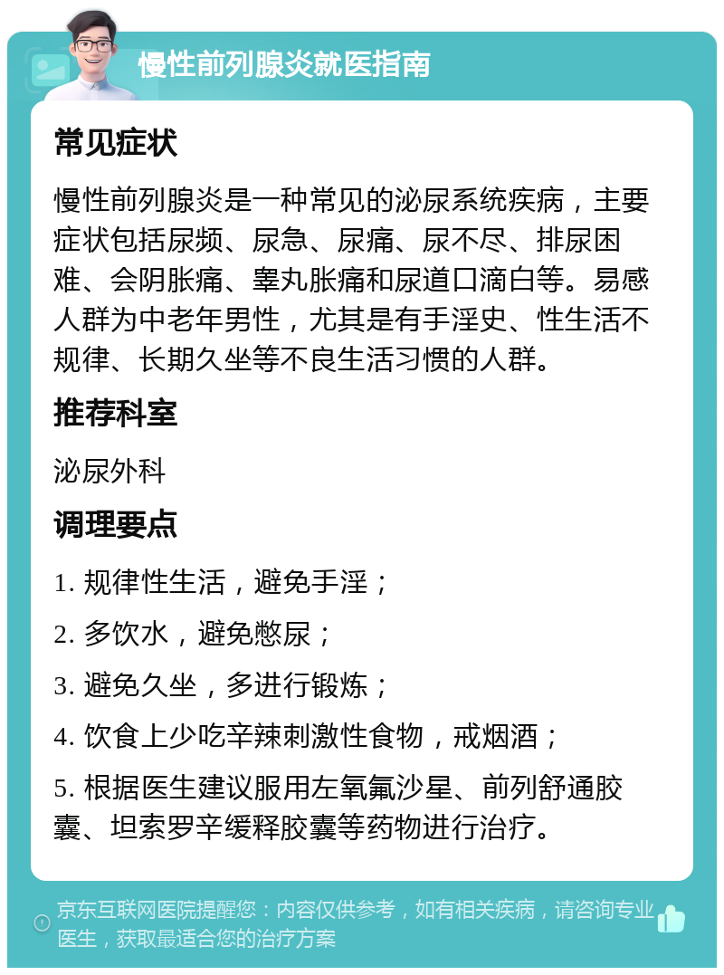 慢性前列腺炎就医指南 常见症状 慢性前列腺炎是一种常见的泌尿系统疾病，主要症状包括尿频、尿急、尿痛、尿不尽、排尿困难、会阴胀痛、睾丸胀痛和尿道口滴白等。易感人群为中老年男性，尤其是有手淫史、性生活不规律、长期久坐等不良生活习惯的人群。 推荐科室 泌尿外科 调理要点 1. 规律性生活，避免手淫； 2. 多饮水，避免憋尿； 3. 避免久坐，多进行锻炼； 4. 饮食上少吃辛辣刺激性食物，戒烟酒； 5. 根据医生建议服用左氧氟沙星、前列舒通胶囊、坦索罗辛缓释胶囊等药物进行治疗。