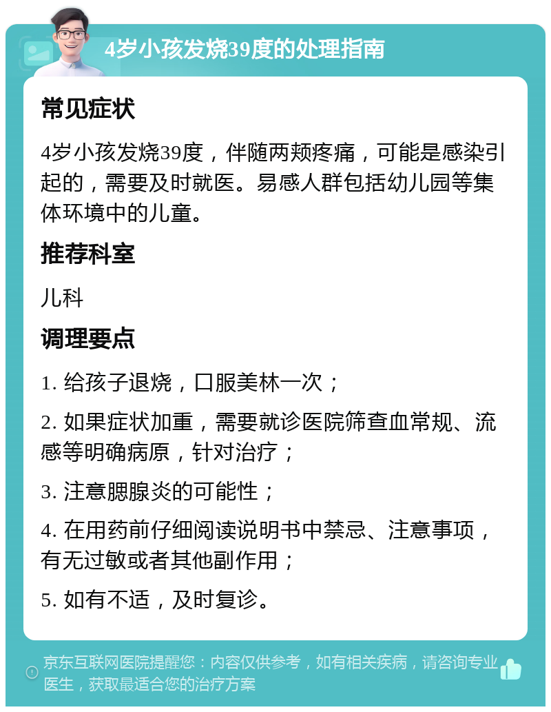 4岁小孩发烧39度的处理指南 常见症状 4岁小孩发烧39度，伴随两颊疼痛，可能是感染引起的，需要及时就医。易感人群包括幼儿园等集体环境中的儿童。 推荐科室 儿科 调理要点 1. 给孩子退烧，口服美林一次； 2. 如果症状加重，需要就诊医院筛查血常规、流感等明确病原，针对治疗； 3. 注意腮腺炎的可能性； 4. 在用药前仔细阅读说明书中禁忌、注意事项，有无过敏或者其他副作用； 5. 如有不适，及时复诊。