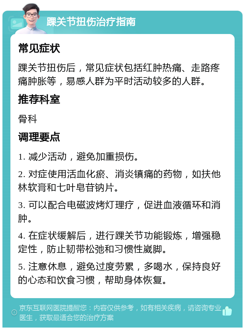 踝关节扭伤治疗指南 常见症状 踝关节扭伤后，常见症状包括红肿热痛、走路疼痛肿胀等，易感人群为平时活动较多的人群。 推荐科室 骨科 调理要点 1. 减少活动，避免加重损伤。 2. 对症使用活血化瘀、消炎镇痛的药物，如扶他林软膏和七叶皂苷钠片。 3. 可以配合电磁波烤灯理疗，促进血液循环和消肿。 4. 在症状缓解后，进行踝关节功能锻炼，增强稳定性，防止韧带松弛和习惯性崴脚。 5. 注意休息，避免过度劳累，多喝水，保持良好的心态和饮食习惯，帮助身体恢复。