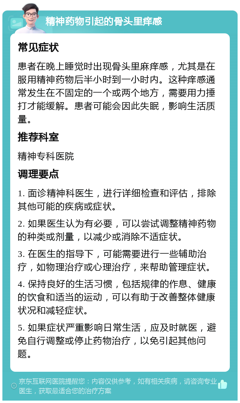 精神药物引起的骨头里痒感 常见症状 患者在晚上睡觉时出现骨头里麻痒感，尤其是在服用精神药物后半小时到一小时内。这种痒感通常发生在不固定的一个或两个地方，需要用力捶打才能缓解。患者可能会因此失眠，影响生活质量。 推荐科室 精神专科医院 调理要点 1. 面诊精神科医生，进行详细检查和评估，排除其他可能的疾病或症状。 2. 如果医生认为有必要，可以尝试调整精神药物的种类或剂量，以减少或消除不适症状。 3. 在医生的指导下，可能需要进行一些辅助治疗，如物理治疗或心理治疗，来帮助管理症状。 4. 保持良好的生活习惯，包括规律的作息、健康的饮食和适当的运动，可以有助于改善整体健康状况和减轻症状。 5. 如果症状严重影响日常生活，应及时就医，避免自行调整或停止药物治疗，以免引起其他问题。