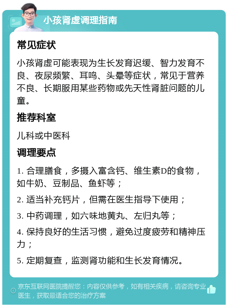 小孩肾虚调理指南 常见症状 小孩肾虚可能表现为生长发育迟缓、智力发育不良、夜尿频繁、耳鸣、头晕等症状，常见于营养不良、长期服用某些药物或先天性肾脏问题的儿童。 推荐科室 儿科或中医科 调理要点 1. 合理膳食，多摄入富含钙、维生素D的食物，如牛奶、豆制品、鱼虾等； 2. 适当补充钙片，但需在医生指导下使用； 3. 中药调理，如六味地黄丸、左归丸等； 4. 保持良好的生活习惯，避免过度疲劳和精神压力； 5. 定期复查，监测肾功能和生长发育情况。