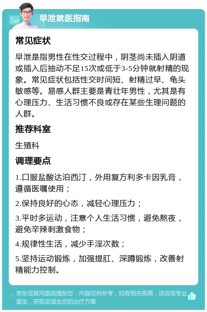 早泄就医指南 常见症状 早泄是指男性在性交过程中，阴茎尚未插入阴道或插入后抽动不足15次或低于3-5分钟就射精的现象。常见症状包括性交时间短、射精过早、龟头敏感等。易感人群主要是青壮年男性，尤其是有心理压力、生活习惯不良或存在某些生理问题的人群。 推荐科室 生殖科 调理要点 1.口服盐酸达泊西汀，外用复方利多卡因乳膏，遵循医嘱使用； 2.保持良好的心态，减轻心理压力； 3.平时多运动，注意个人生活习惯，避免熬夜，避免辛辣刺激食物； 4.规律性生活，减少手淫次数； 5.坚持运动锻炼，加强提肛、深蹲锻炼，改善射精能力控制。