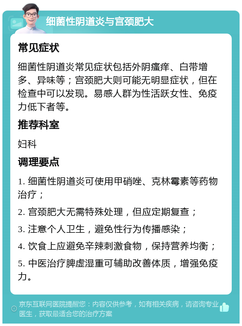 细菌性阴道炎与宫颈肥大 常见症状 细菌性阴道炎常见症状包括外阴瘙痒、白带增多、异味等；宫颈肥大则可能无明显症状，但在检查中可以发现。易感人群为性活跃女性、免疫力低下者等。 推荐科室 妇科 调理要点 1. 细菌性阴道炎可使用甲硝唑、克林霉素等药物治疗； 2. 宫颈肥大无需特殊处理，但应定期复查； 3. 注意个人卫生，避免性行为传播感染； 4. 饮食上应避免辛辣刺激食物，保持营养均衡； 5. 中医治疗脾虚湿重可辅助改善体质，增强免疫力。