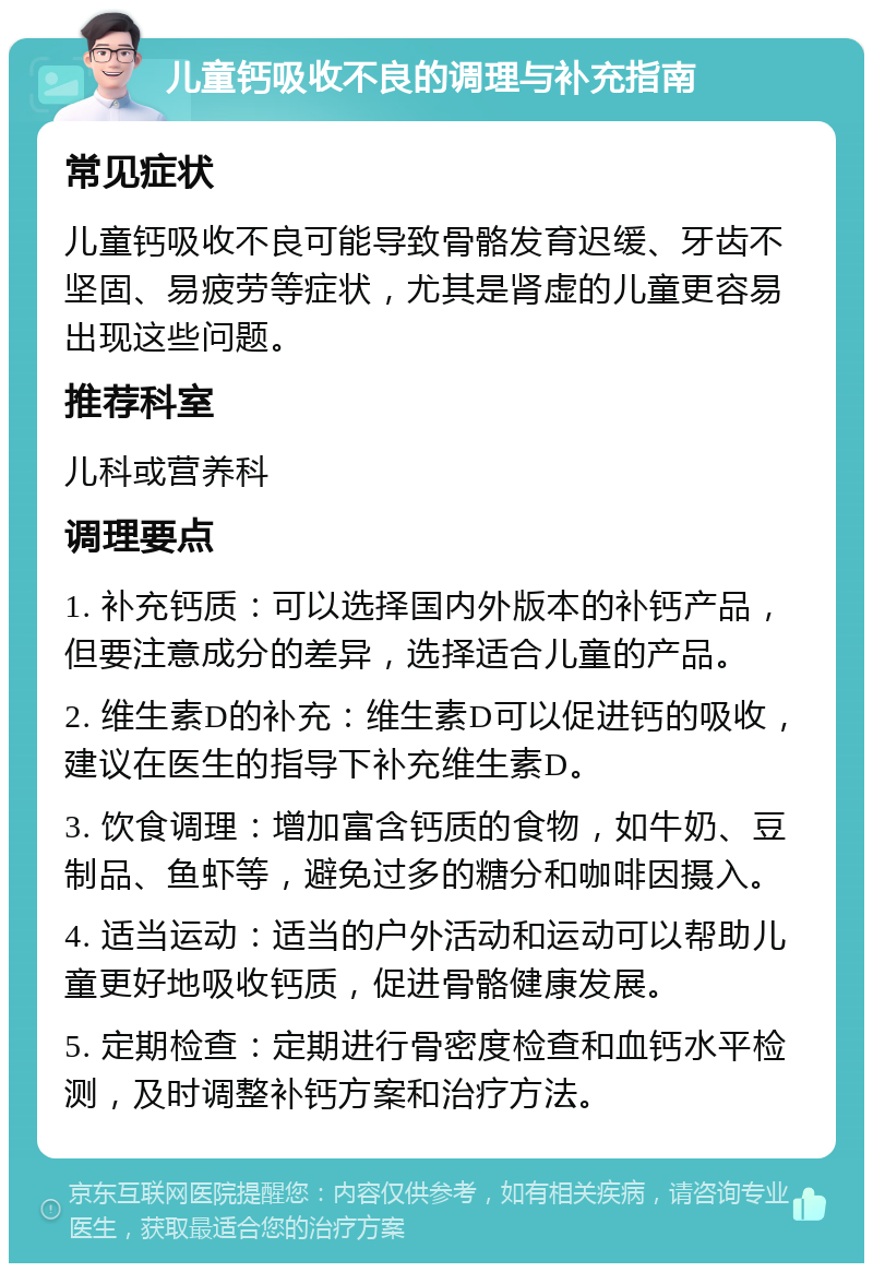 儿童钙吸收不良的调理与补充指南 常见症状 儿童钙吸收不良可能导致骨骼发育迟缓、牙齿不坚固、易疲劳等症状，尤其是肾虚的儿童更容易出现这些问题。 推荐科室 儿科或营养科 调理要点 1. 补充钙质：可以选择国内外版本的补钙产品，但要注意成分的差异，选择适合儿童的产品。 2. 维生素D的补充：维生素D可以促进钙的吸收，建议在医生的指导下补充维生素D。 3. 饮食调理：增加富含钙质的食物，如牛奶、豆制品、鱼虾等，避免过多的糖分和咖啡因摄入。 4. 适当运动：适当的户外活动和运动可以帮助儿童更好地吸收钙质，促进骨骼健康发展。 5. 定期检查：定期进行骨密度检查和血钙水平检测，及时调整补钙方案和治疗方法。