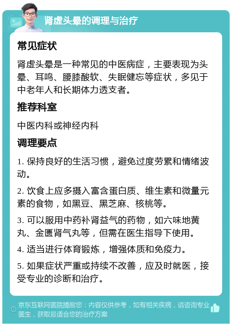 肾虚头晕的调理与治疗 常见症状 肾虚头晕是一种常见的中医病症，主要表现为头晕、耳鸣、腰膝酸软、失眠健忘等症状，多见于中老年人和长期体力透支者。 推荐科室 中医内科或神经内科 调理要点 1. 保持良好的生活习惯，避免过度劳累和情绪波动。 2. 饮食上应多摄入富含蛋白质、维生素和微量元素的食物，如黑豆、黑芝麻、核桃等。 3. 可以服用中药补肾益气的药物，如六味地黄丸、金匮肾气丸等，但需在医生指导下使用。 4. 适当进行体育锻炼，增强体质和免疫力。 5. 如果症状严重或持续不改善，应及时就医，接受专业的诊断和治疗。