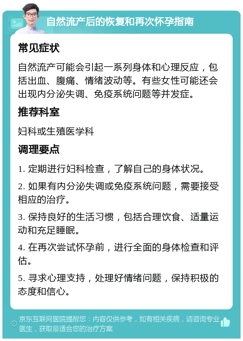 自然流产后的恢复和再次怀孕指南 常见症状 自然流产可能会引起一系列身体和心理反应，包括出血、腹痛、情绪波动等。有些女性可能还会出现内分泌失调、免疫系统问题等并发症。 推荐科室 妇科或生殖医学科 调理要点 1. 定期进行妇科检查，了解自己的身体状况。 2. 如果有内分泌失调或免疫系统问题，需要接受相应的治疗。 3. 保持良好的生活习惯，包括合理饮食、适量运动和充足睡眠。 4. 在再次尝试怀孕前，进行全面的身体检查和评估。 5. 寻求心理支持，处理好情绪问题，保持积极的态度和信心。