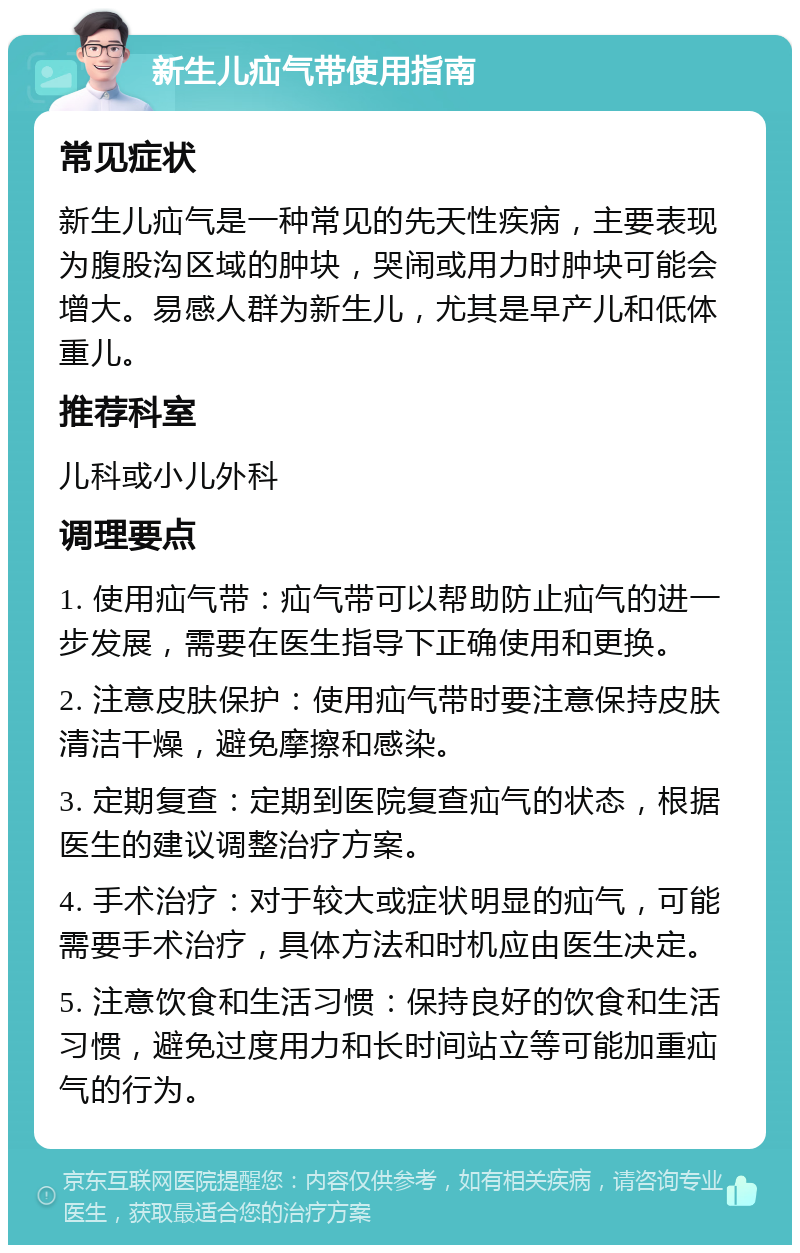 新生儿疝气带使用指南 常见症状 新生儿疝气是一种常见的先天性疾病，主要表现为腹股沟区域的肿块，哭闹或用力时肿块可能会增大。易感人群为新生儿，尤其是早产儿和低体重儿。 推荐科室 儿科或小儿外科 调理要点 1. 使用疝气带：疝气带可以帮助防止疝气的进一步发展，需要在医生指导下正确使用和更换。 2. 注意皮肤保护：使用疝气带时要注意保持皮肤清洁干燥，避免摩擦和感染。 3. 定期复查：定期到医院复查疝气的状态，根据医生的建议调整治疗方案。 4. 手术治疗：对于较大或症状明显的疝气，可能需要手术治疗，具体方法和时机应由医生决定。 5. 注意饮食和生活习惯：保持良好的饮食和生活习惯，避免过度用力和长时间站立等可能加重疝气的行为。