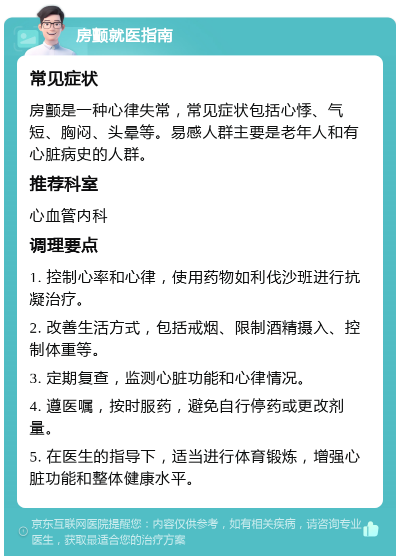 房颤就医指南 常见症状 房颤是一种心律失常，常见症状包括心悸、气短、胸闷、头晕等。易感人群主要是老年人和有心脏病史的人群。 推荐科室 心血管内科 调理要点 1. 控制心率和心律，使用药物如利伐沙班进行抗凝治疗。 2. 改善生活方式，包括戒烟、限制酒精摄入、控制体重等。 3. 定期复查，监测心脏功能和心律情况。 4. 遵医嘱，按时服药，避免自行停药或更改剂量。 5. 在医生的指导下，适当进行体育锻炼，增强心脏功能和整体健康水平。