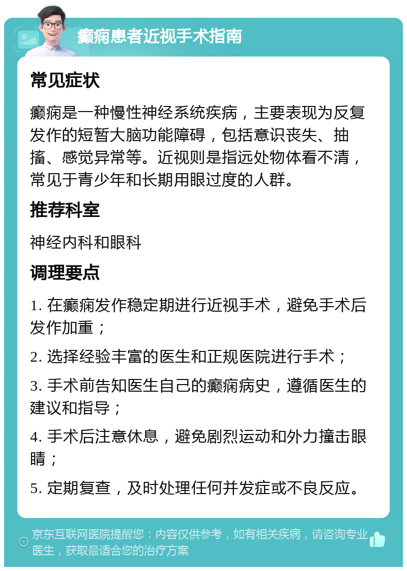 癫痫患者近视手术指南 常见症状 癫痫是一种慢性神经系统疾病，主要表现为反复发作的短暂大脑功能障碍，包括意识丧失、抽搐、感觉异常等。近视则是指远处物体看不清，常见于青少年和长期用眼过度的人群。 推荐科室 神经内科和眼科 调理要点 1. 在癫痫发作稳定期进行近视手术，避免手术后发作加重； 2. 选择经验丰富的医生和正规医院进行手术； 3. 手术前告知医生自己的癫痫病史，遵循医生的建议和指导； 4. 手术后注意休息，避免剧烈运动和外力撞击眼睛； 5. 定期复查，及时处理任何并发症或不良反应。