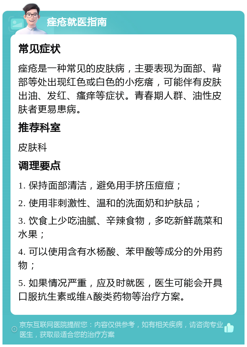 痤疮就医指南 常见症状 痤疮是一种常见的皮肤病，主要表现为面部、背部等处出现红色或白色的小疙瘩，可能伴有皮肤出油、发红、瘙痒等症状。青春期人群、油性皮肤者更易患病。 推荐科室 皮肤科 调理要点 1. 保持面部清洁，避免用手挤压痘痘； 2. 使用非刺激性、温和的洗面奶和护肤品； 3. 饮食上少吃油腻、辛辣食物，多吃新鲜蔬菜和水果； 4. 可以使用含有水杨酸、苯甲酸等成分的外用药物； 5. 如果情况严重，应及时就医，医生可能会开具口服抗生素或维A酸类药物等治疗方案。