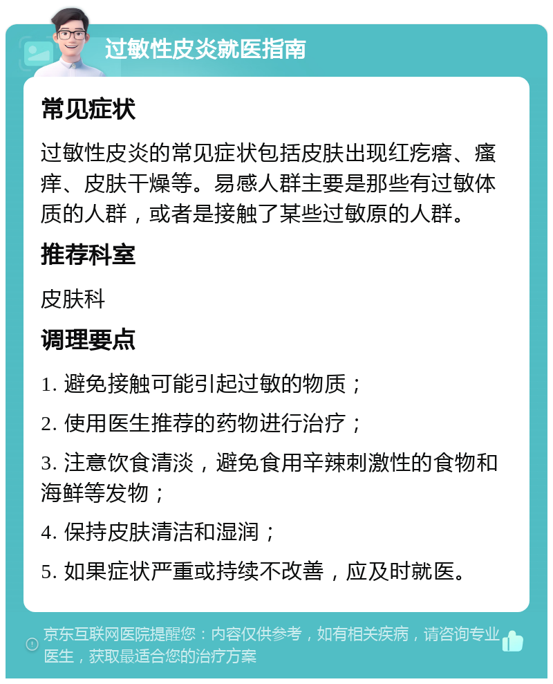 过敏性皮炎就医指南 常见症状 过敏性皮炎的常见症状包括皮肤出现红疙瘩、瘙痒、皮肤干燥等。易感人群主要是那些有过敏体质的人群，或者是接触了某些过敏原的人群。 推荐科室 皮肤科 调理要点 1. 避免接触可能引起过敏的物质； 2. 使用医生推荐的药物进行治疗； 3. 注意饮食清淡，避免食用辛辣刺激性的食物和海鲜等发物； 4. 保持皮肤清洁和湿润； 5. 如果症状严重或持续不改善，应及时就医。