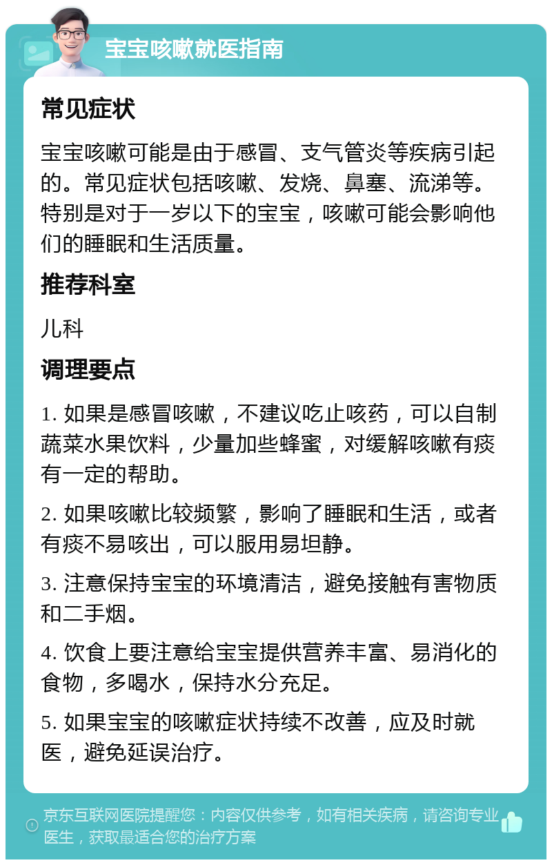 宝宝咳嗽就医指南 常见症状 宝宝咳嗽可能是由于感冒、支气管炎等疾病引起的。常见症状包括咳嗽、发烧、鼻塞、流涕等。特别是对于一岁以下的宝宝，咳嗽可能会影响他们的睡眠和生活质量。 推荐科室 儿科 调理要点 1. 如果是感冒咳嗽，不建议吃止咳药，可以自制蔬菜水果饮料，少量加些蜂蜜，对缓解咳嗽有痰有一定的帮助。 2. 如果咳嗽比较频繁，影响了睡眠和生活，或者有痰不易咳出，可以服用易坦静。 3. 注意保持宝宝的环境清洁，避免接触有害物质和二手烟。 4. 饮食上要注意给宝宝提供营养丰富、易消化的食物，多喝水，保持水分充足。 5. 如果宝宝的咳嗽症状持续不改善，应及时就医，避免延误治疗。