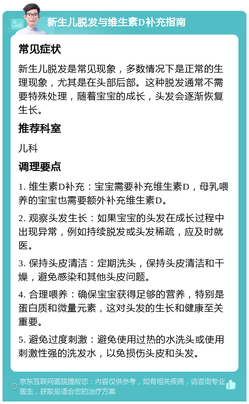 新生儿脱发与维生素D补充指南 常见症状 新生儿脱发是常见现象，多数情况下是正常的生理现象，尤其是在头部后部。这种脱发通常不需要特殊处理，随着宝宝的成长，头发会逐渐恢复生长。 推荐科室 儿科 调理要点 1. 维生素D补充：宝宝需要补充维生素D，母乳喂养的宝宝也需要额外补充维生素D。 2. 观察头发生长：如果宝宝的头发在成长过程中出现异常，例如持续脱发或头发稀疏，应及时就医。 3. 保持头皮清洁：定期洗头，保持头皮清洁和干燥，避免感染和其他头皮问题。 4. 合理喂养：确保宝宝获得足够的营养，特别是蛋白质和微量元素，这对头发的生长和健康至关重要。 5. 避免过度刺激：避免使用过热的水洗头或使用刺激性强的洗发水，以免损伤头皮和头发。