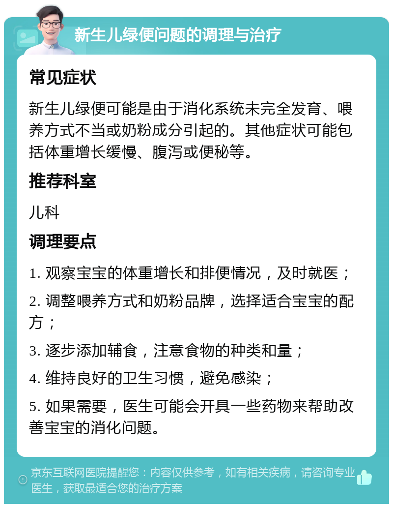 新生儿绿便问题的调理与治疗 常见症状 新生儿绿便可能是由于消化系统未完全发育、喂养方式不当或奶粉成分引起的。其他症状可能包括体重增长缓慢、腹泻或便秘等。 推荐科室 儿科 调理要点 1. 观察宝宝的体重增长和排便情况，及时就医； 2. 调整喂养方式和奶粉品牌，选择适合宝宝的配方； 3. 逐步添加辅食，注意食物的种类和量； 4. 维持良好的卫生习惯，避免感染； 5. 如果需要，医生可能会开具一些药物来帮助改善宝宝的消化问题。