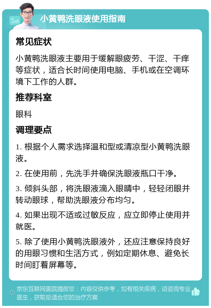 小黄鸭洗眼液使用指南 常见症状 小黄鸭洗眼液主要用于缓解眼疲劳、干涩、干痒等症状，适合长时间使用电脑、手机或在空调环境下工作的人群。 推荐科室 眼科 调理要点 1. 根据个人需求选择温和型或清凉型小黄鸭洗眼液。 2. 在使用前，先洗手并确保洗眼液瓶口干净。 3. 倾斜头部，将洗眼液滴入眼睛中，轻轻闭眼并转动眼球，帮助洗眼液分布均匀。 4. 如果出现不适或过敏反应，应立即停止使用并就医。 5. 除了使用小黄鸭洗眼液外，还应注意保持良好的用眼习惯和生活方式，例如定期休息、避免长时间盯着屏幕等。