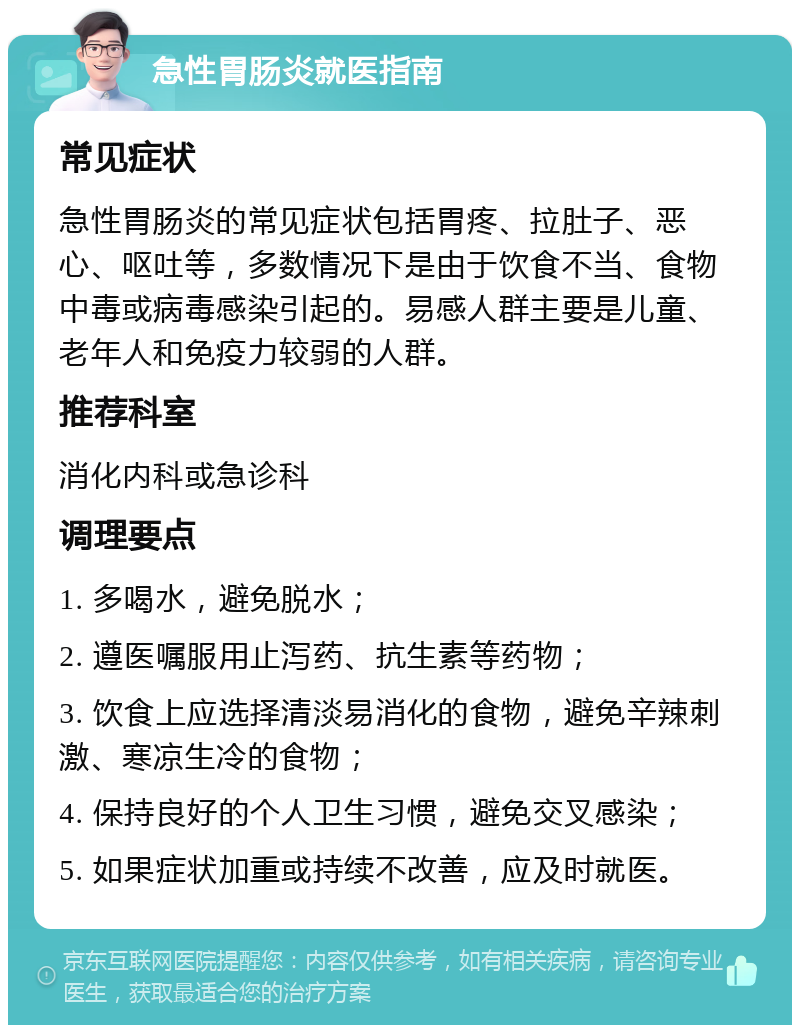 急性胃肠炎就医指南 常见症状 急性胃肠炎的常见症状包括胃疼、拉肚子、恶心、呕吐等，多数情况下是由于饮食不当、食物中毒或病毒感染引起的。易感人群主要是儿童、老年人和免疫力较弱的人群。 推荐科室 消化内科或急诊科 调理要点 1. 多喝水，避免脱水； 2. 遵医嘱服用止泻药、抗生素等药物； 3. 饮食上应选择清淡易消化的食物，避免辛辣刺激、寒凉生冷的食物； 4. 保持良好的个人卫生习惯，避免交叉感染； 5. 如果症状加重或持续不改善，应及时就医。