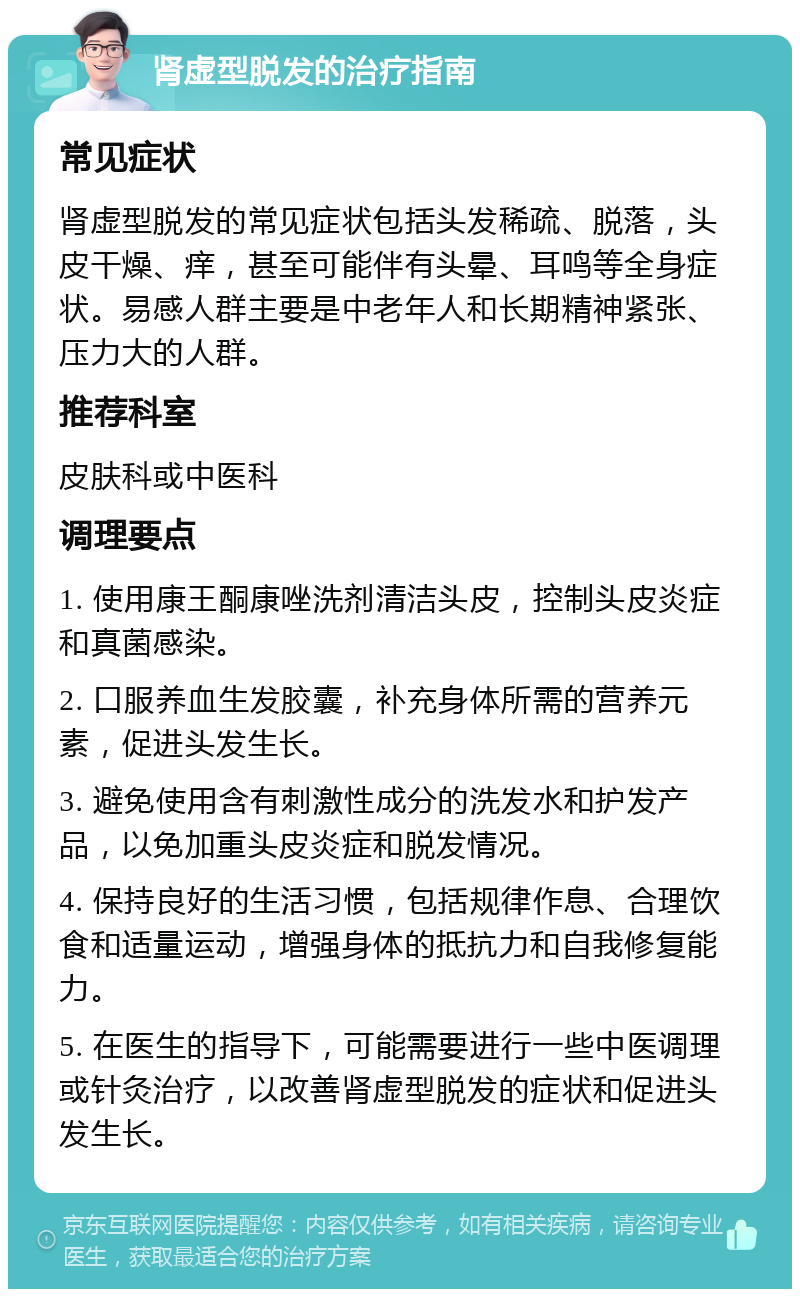 肾虚型脱发的治疗指南 常见症状 肾虚型脱发的常见症状包括头发稀疏、脱落，头皮干燥、痒，甚至可能伴有头晕、耳鸣等全身症状。易感人群主要是中老年人和长期精神紧张、压力大的人群。 推荐科室 皮肤科或中医科 调理要点 1. 使用康王酮康唑洗剂清洁头皮，控制头皮炎症和真菌感染。 2. 口服养血生发胶囊，补充身体所需的营养元素，促进头发生长。 3. 避免使用含有刺激性成分的洗发水和护发产品，以免加重头皮炎症和脱发情况。 4. 保持良好的生活习惯，包括规律作息、合理饮食和适量运动，增强身体的抵抗力和自我修复能力。 5. 在医生的指导下，可能需要进行一些中医调理或针灸治疗，以改善肾虚型脱发的症状和促进头发生长。