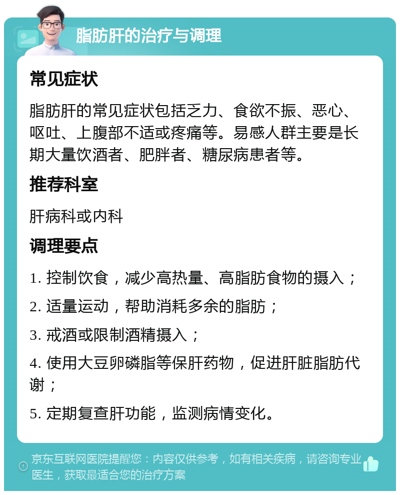 脂肪肝的治疗与调理 常见症状 脂肪肝的常见症状包括乏力、食欲不振、恶心、呕吐、上腹部不适或疼痛等。易感人群主要是长期大量饮酒者、肥胖者、糖尿病患者等。 推荐科室 肝病科或内科 调理要点 1. 控制饮食，减少高热量、高脂肪食物的摄入； 2. 适量运动，帮助消耗多余的脂肪； 3. 戒酒或限制酒精摄入； 4. 使用大豆卵磷脂等保肝药物，促进肝脏脂肪代谢； 5. 定期复查肝功能，监测病情变化。