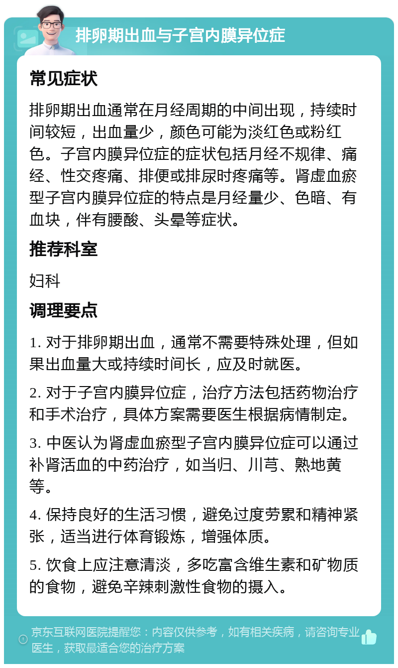 排卵期出血与子宫内膜异位症 常见症状 排卵期出血通常在月经周期的中间出现，持续时间较短，出血量少，颜色可能为淡红色或粉红色。子宫内膜异位症的症状包括月经不规律、痛经、性交疼痛、排便或排尿时疼痛等。肾虚血瘀型子宫内膜异位症的特点是月经量少、色暗、有血块，伴有腰酸、头晕等症状。 推荐科室 妇科 调理要点 1. 对于排卵期出血，通常不需要特殊处理，但如果出血量大或持续时间长，应及时就医。 2. 对于子宫内膜异位症，治疗方法包括药物治疗和手术治疗，具体方案需要医生根据病情制定。 3. 中医认为肾虚血瘀型子宫内膜异位症可以通过补肾活血的中药治疗，如当归、川芎、熟地黄等。 4. 保持良好的生活习惯，避免过度劳累和精神紧张，适当进行体育锻炼，增强体质。 5. 饮食上应注意清淡，多吃富含维生素和矿物质的食物，避免辛辣刺激性食物的摄入。