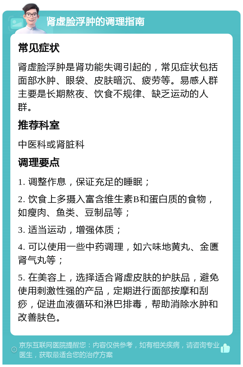 肾虚脸浮肿的调理指南 常见症状 肾虚脸浮肿是肾功能失调引起的，常见症状包括面部水肿、眼袋、皮肤暗沉、疲劳等。易感人群主要是长期熬夜、饮食不规律、缺乏运动的人群。 推荐科室 中医科或肾脏科 调理要点 1. 调整作息，保证充足的睡眠； 2. 饮食上多摄入富含维生素B和蛋白质的食物，如瘦肉、鱼类、豆制品等； 3. 适当运动，增强体质； 4. 可以使用一些中药调理，如六味地黄丸、金匮肾气丸等； 5. 在美容上，选择适合肾虚皮肤的护肤品，避免使用刺激性强的产品，定期进行面部按摩和刮痧，促进血液循环和淋巴排毒，帮助消除水肿和改善肤色。