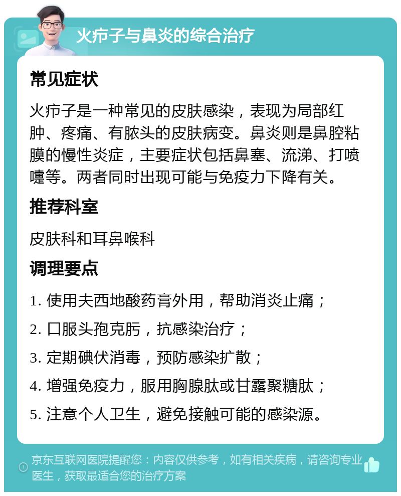 火疖子与鼻炎的综合治疗 常见症状 火疖子是一种常见的皮肤感染，表现为局部红肿、疼痛、有脓头的皮肤病变。鼻炎则是鼻腔粘膜的慢性炎症，主要症状包括鼻塞、流涕、打喷嚏等。两者同时出现可能与免疫力下降有关。 推荐科室 皮肤科和耳鼻喉科 调理要点 1. 使用夫西地酸药膏外用，帮助消炎止痛； 2. 口服头孢克肟，抗感染治疗； 3. 定期碘伏消毒，预防感染扩散； 4. 增强免疫力，服用胸腺肽或甘露聚糖肽； 5. 注意个人卫生，避免接触可能的感染源。