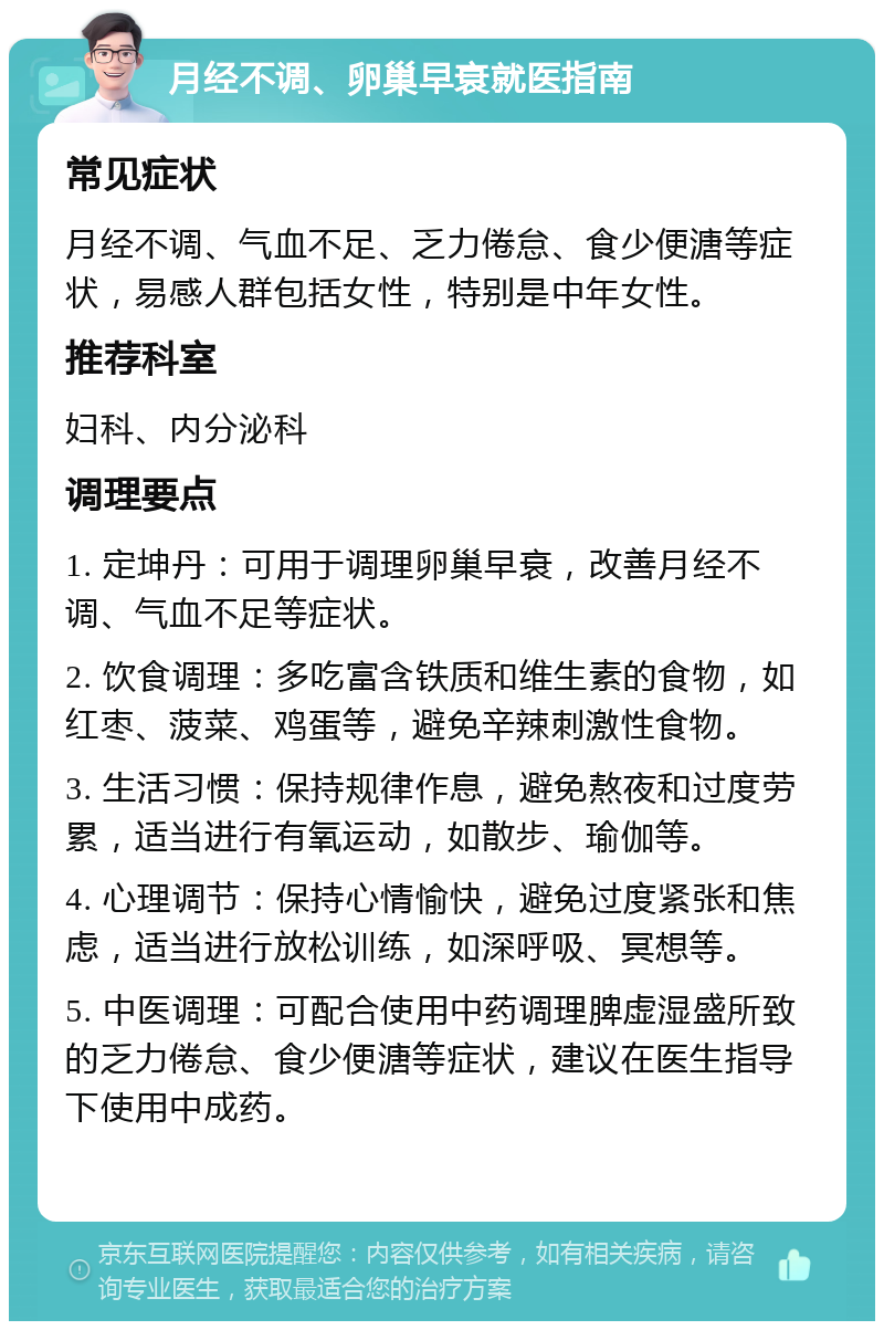 月经不调、卵巢早衰就医指南 常见症状 月经不调、气血不足、乏力倦怠、食少便溏等症状，易感人群包括女性，特别是中年女性。 推荐科室 妇科、内分泌科 调理要点 1. 定坤丹：可用于调理卵巢早衰，改善月经不调、气血不足等症状。 2. 饮食调理：多吃富含铁质和维生素的食物，如红枣、菠菜、鸡蛋等，避免辛辣刺激性食物。 3. 生活习惯：保持规律作息，避免熬夜和过度劳累，适当进行有氧运动，如散步、瑜伽等。 4. 心理调节：保持心情愉快，避免过度紧张和焦虑，适当进行放松训练，如深呼吸、冥想等。 5. 中医调理：可配合使用中药调理脾虚湿盛所致的乏力倦怠、食少便溏等症状，建议在医生指导下使用中成药。