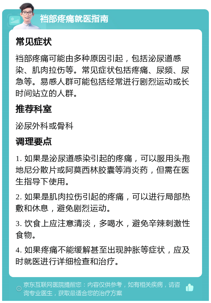 裆部疼痛就医指南 常见症状 裆部疼痛可能由多种原因引起，包括泌尿道感染、肌肉拉伤等。常见症状包括疼痛、尿频、尿急等。易感人群可能包括经常进行剧烈运动或长时间站立的人群。 推荐科室 泌尿外科或骨科 调理要点 1. 如果是泌尿道感染引起的疼痛，可以服用头孢地尼分散片或阿莫西林胶囊等消炎药，但需在医生指导下使用。 2. 如果是肌肉拉伤引起的疼痛，可以进行局部热敷和休息，避免剧烈运动。 3. 饮食上应注意清淡，多喝水，避免辛辣刺激性食物。 4. 如果疼痛不能缓解甚至出现肿胀等症状，应及时就医进行详细检查和治疗。