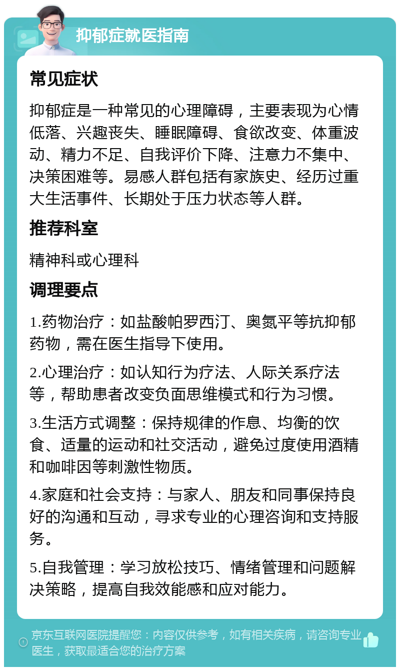 抑郁症就医指南 常见症状 抑郁症是一种常见的心理障碍，主要表现为心情低落、兴趣丧失、睡眠障碍、食欲改变、体重波动、精力不足、自我评价下降、注意力不集中、决策困难等。易感人群包括有家族史、经历过重大生活事件、长期处于压力状态等人群。 推荐科室 精神科或心理科 调理要点 1.药物治疗：如盐酸帕罗西汀、奥氮平等抗抑郁药物，需在医生指导下使用。 2.心理治疗：如认知行为疗法、人际关系疗法等，帮助患者改变负面思维模式和行为习惯。 3.生活方式调整：保持规律的作息、均衡的饮食、适量的运动和社交活动，避免过度使用酒精和咖啡因等刺激性物质。 4.家庭和社会支持：与家人、朋友和同事保持良好的沟通和互动，寻求专业的心理咨询和支持服务。 5.自我管理：学习放松技巧、情绪管理和问题解决策略，提高自我效能感和应对能力。