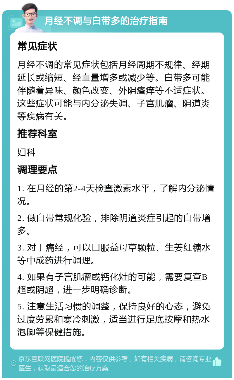 月经不调与白带多的治疗指南 常见症状 月经不调的常见症状包括月经周期不规律、经期延长或缩短、经血量增多或减少等。白带多可能伴随着异味、颜色改变、外阴瘙痒等不适症状。这些症状可能与内分泌失调、子宫肌瘤、阴道炎等疾病有关。 推荐科室 妇科 调理要点 1. 在月经的第2-4天检查激素水平，了解内分泌情况。 2. 做白带常规化验，排除阴道炎症引起的白带增多。 3. 对于痛经，可以口服益母草颗粒、生姜红糖水等中成药进行调理。 4. 如果有子宫肌瘤或钙化灶的可能，需要复查B超或阴超，进一步明确诊断。 5. 注意生活习惯的调整，保持良好的心态，避免过度劳累和寒冷刺激，适当进行足底按摩和热水泡脚等保健措施。