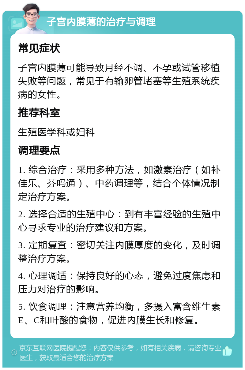 子宫内膜薄的治疗与调理 常见症状 子宫内膜薄可能导致月经不调、不孕或试管移植失败等问题，常见于有输卵管堵塞等生殖系统疾病的女性。 推荐科室 生殖医学科或妇科 调理要点 1. 综合治疗：采用多种方法，如激素治疗（如补佳乐、芬吗通）、中药调理等，结合个体情况制定治疗方案。 2. 选择合适的生殖中心：到有丰富经验的生殖中心寻求专业的治疗建议和方案。 3. 定期复查：密切关注内膜厚度的变化，及时调整治疗方案。 4. 心理调适：保持良好的心态，避免过度焦虑和压力对治疗的影响。 5. 饮食调理：注意营养均衡，多摄入富含维生素E、C和叶酸的食物，促进内膜生长和修复。