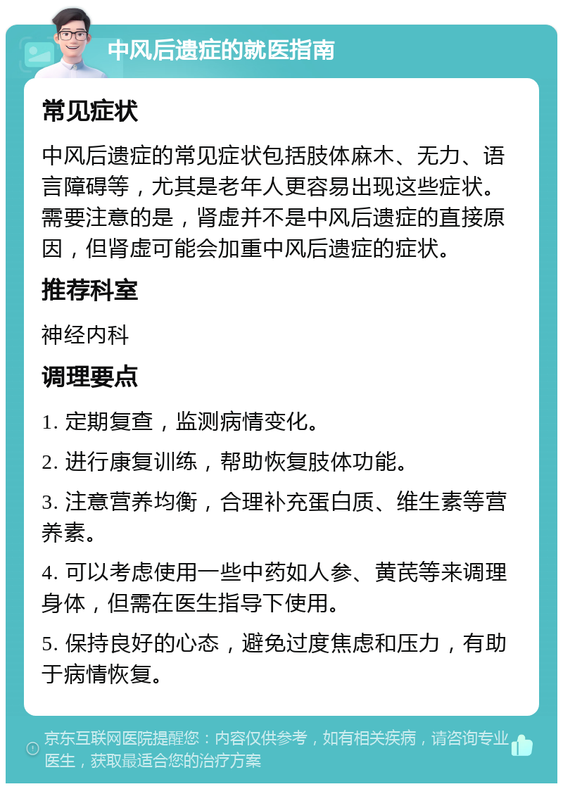 中风后遗症的就医指南 常见症状 中风后遗症的常见症状包括肢体麻木、无力、语言障碍等，尤其是老年人更容易出现这些症状。需要注意的是，肾虚并不是中风后遗症的直接原因，但肾虚可能会加重中风后遗症的症状。 推荐科室 神经内科 调理要点 1. 定期复查，监测病情变化。 2. 进行康复训练，帮助恢复肢体功能。 3. 注意营养均衡，合理补充蛋白质、维生素等营养素。 4. 可以考虑使用一些中药如人参、黄芪等来调理身体，但需在医生指导下使用。 5. 保持良好的心态，避免过度焦虑和压力，有助于病情恢复。