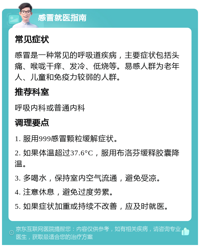 感冒就医指南 常见症状 感冒是一种常见的呼吸道疾病，主要症状包括头痛、喉咙干痒、发冷、低烧等。易感人群为老年人、儿童和免疫力较弱的人群。 推荐科室 呼吸内科或普通内科 调理要点 1. 服用999感冒颗粒缓解症状。 2. 如果体温超过37.6°C，服用布洛芬缓释胶囊降温。 3. 多喝水，保持室内空气流通，避免受凉。 4. 注意休息，避免过度劳累。 5. 如果症状加重或持续不改善，应及时就医。