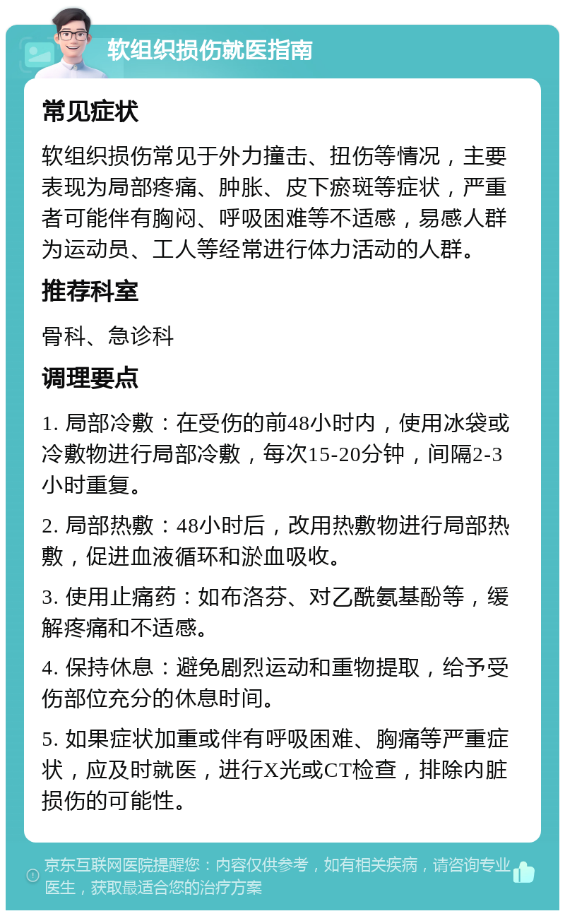 软组织损伤就医指南 常见症状 软组织损伤常见于外力撞击、扭伤等情况，主要表现为局部疼痛、肿胀、皮下瘀斑等症状，严重者可能伴有胸闷、呼吸困难等不适感，易感人群为运动员、工人等经常进行体力活动的人群。 推荐科室 骨科、急诊科 调理要点 1. 局部冷敷：在受伤的前48小时内，使用冰袋或冷敷物进行局部冷敷，每次15-20分钟，间隔2-3小时重复。 2. 局部热敷：48小时后，改用热敷物进行局部热敷，促进血液循环和淤血吸收。 3. 使用止痛药：如布洛芬、对乙酰氨基酚等，缓解疼痛和不适感。 4. 保持休息：避免剧烈运动和重物提取，给予受伤部位充分的休息时间。 5. 如果症状加重或伴有呼吸困难、胸痛等严重症状，应及时就医，进行X光或CT检查，排除内脏损伤的可能性。