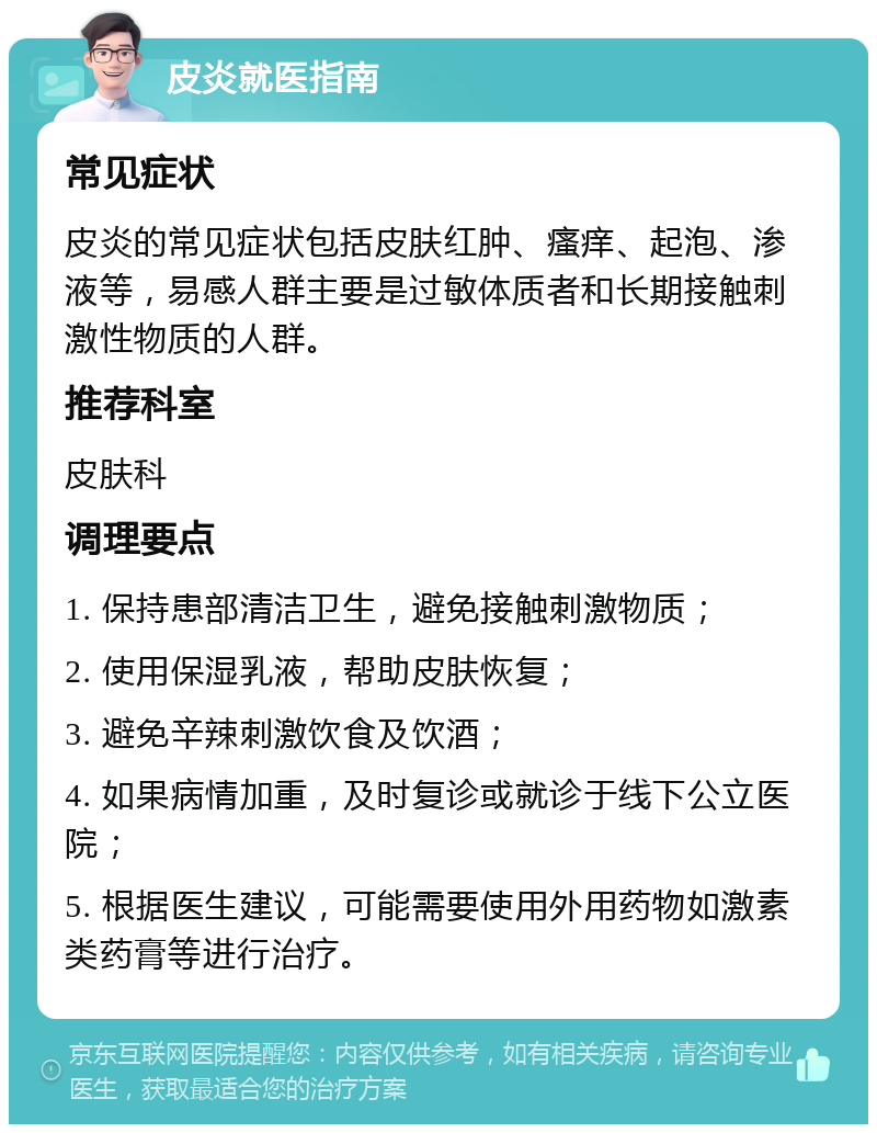 皮炎就医指南 常见症状 皮炎的常见症状包括皮肤红肿、瘙痒、起泡、渗液等，易感人群主要是过敏体质者和长期接触刺激性物质的人群。 推荐科室 皮肤科 调理要点 1. 保持患部清洁卫生，避免接触刺激物质； 2. 使用保湿乳液，帮助皮肤恢复； 3. 避免辛辣刺激饮食及饮酒； 4. 如果病情加重，及时复诊或就诊于线下公立医院； 5. 根据医生建议，可能需要使用外用药物如激素类药膏等进行治疗。