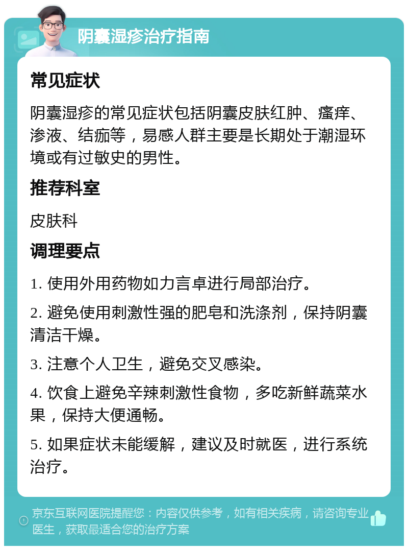 阴囊湿疹治疗指南 常见症状 阴囊湿疹的常见症状包括阴囊皮肤红肿、瘙痒、渗液、结痂等，易感人群主要是长期处于潮湿环境或有过敏史的男性。 推荐科室 皮肤科 调理要点 1. 使用外用药物如力言卓进行局部治疗。 2. 避免使用刺激性强的肥皂和洗涤剂，保持阴囊清洁干燥。 3. 注意个人卫生，避免交叉感染。 4. 饮食上避免辛辣刺激性食物，多吃新鲜蔬菜水果，保持大便通畅。 5. 如果症状未能缓解，建议及时就医，进行系统治疗。