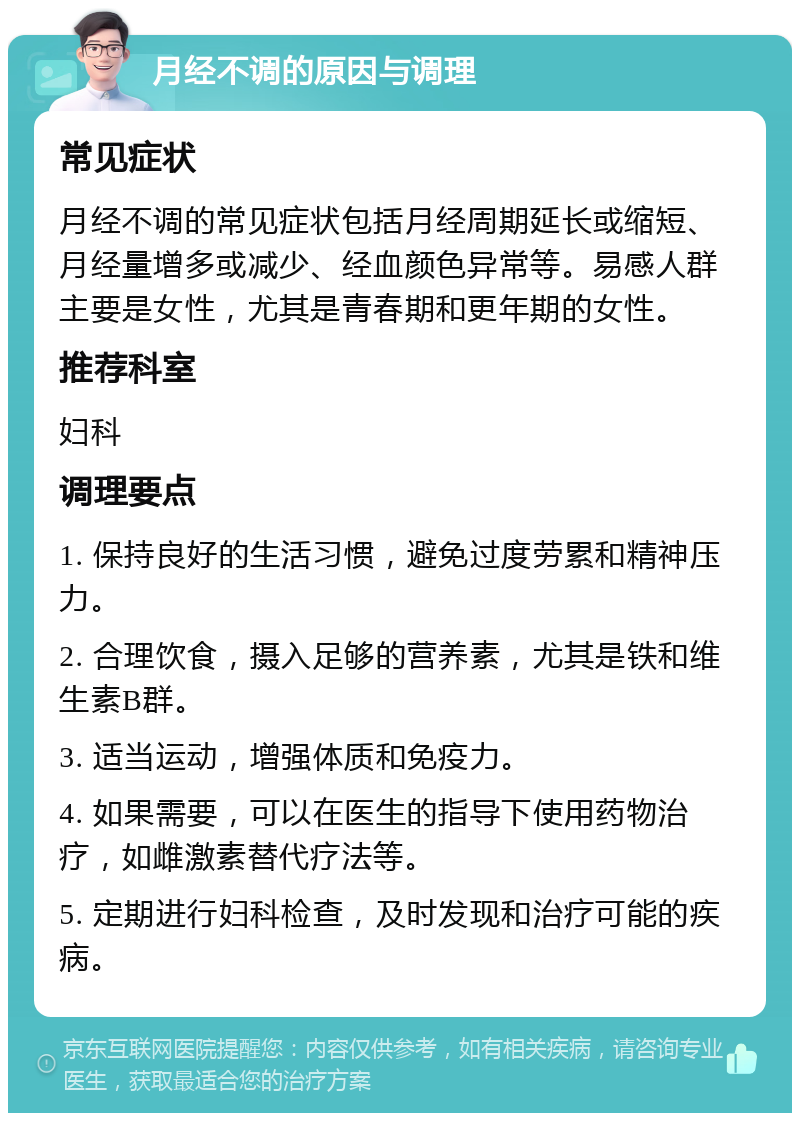 月经不调的原因与调理 常见症状 月经不调的常见症状包括月经周期延长或缩短、月经量增多或减少、经血颜色异常等。易感人群主要是女性，尤其是青春期和更年期的女性。 推荐科室 妇科 调理要点 1. 保持良好的生活习惯，避免过度劳累和精神压力。 2. 合理饮食，摄入足够的营养素，尤其是铁和维生素B群。 3. 适当运动，增强体质和免疫力。 4. 如果需要，可以在医生的指导下使用药物治疗，如雌激素替代疗法等。 5. 定期进行妇科检查，及时发现和治疗可能的疾病。