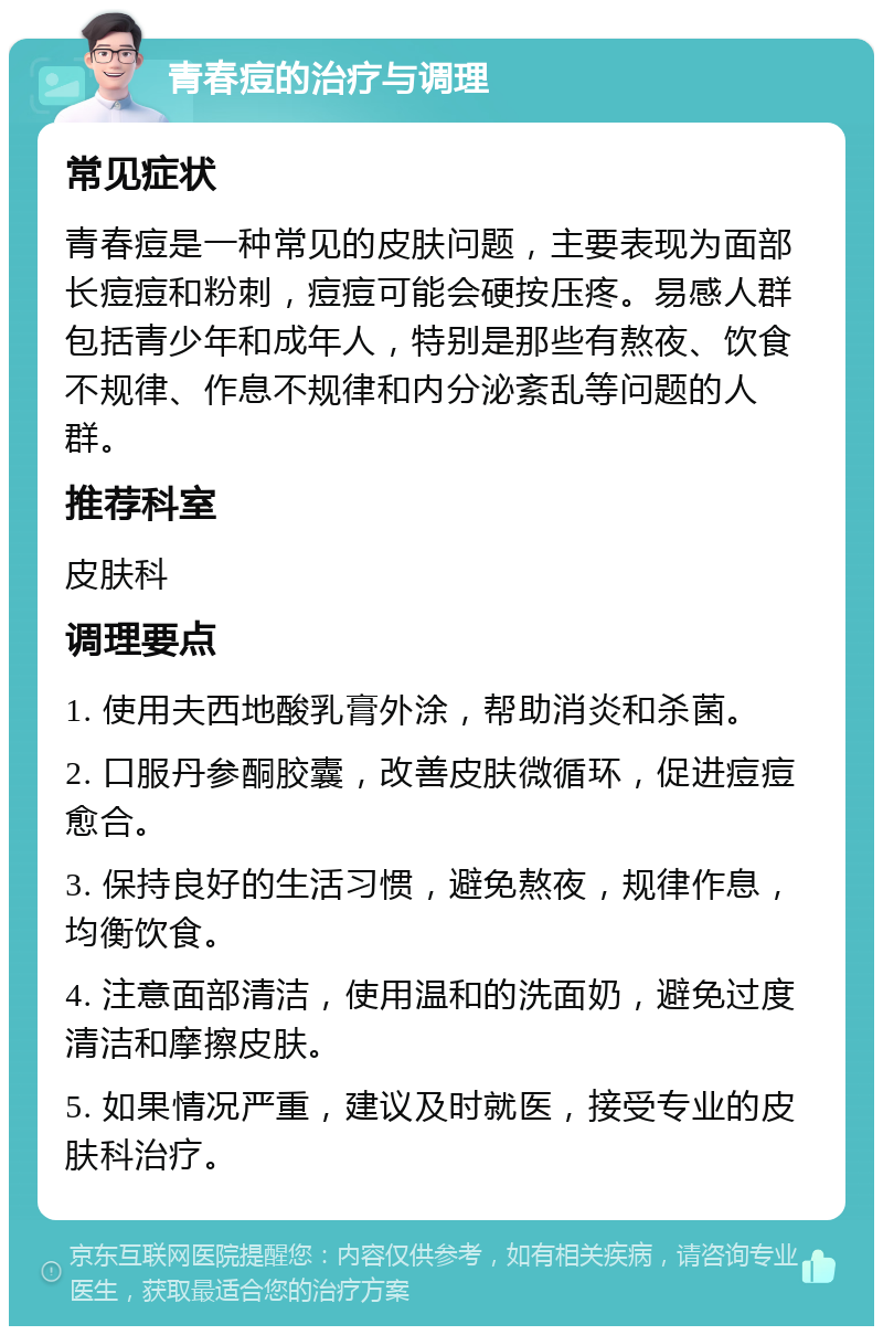 青春痘的治疗与调理 常见症状 青春痘是一种常见的皮肤问题，主要表现为面部长痘痘和粉刺，痘痘可能会硬按压疼。易感人群包括青少年和成年人，特别是那些有熬夜、饮食不规律、作息不规律和内分泌紊乱等问题的人群。 推荐科室 皮肤科 调理要点 1. 使用夫西地酸乳膏外涂，帮助消炎和杀菌。 2. 口服丹参酮胶囊，改善皮肤微循环，促进痘痘愈合。 3. 保持良好的生活习惯，避免熬夜，规律作息，均衡饮食。 4. 注意面部清洁，使用温和的洗面奶，避免过度清洁和摩擦皮肤。 5. 如果情况严重，建议及时就医，接受专业的皮肤科治疗。