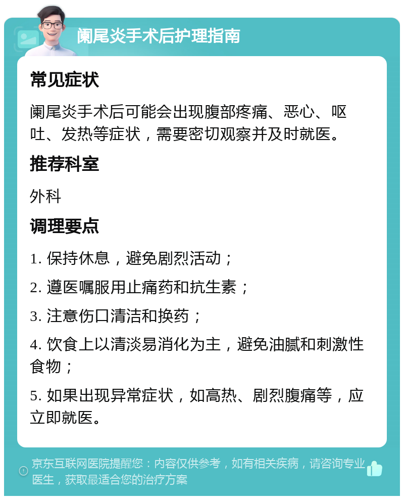 阑尾炎手术后护理指南 常见症状 阑尾炎手术后可能会出现腹部疼痛、恶心、呕吐、发热等症状，需要密切观察并及时就医。 推荐科室 外科 调理要点 1. 保持休息，避免剧烈活动； 2. 遵医嘱服用止痛药和抗生素； 3. 注意伤口清洁和换药； 4. 饮食上以清淡易消化为主，避免油腻和刺激性食物； 5. 如果出现异常症状，如高热、剧烈腹痛等，应立即就医。