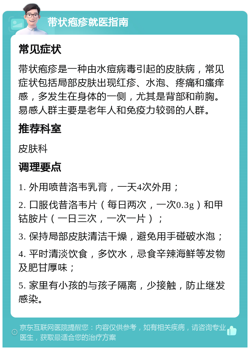 带状疱疹就医指南 常见症状 带状疱疹是一种由水痘病毒引起的皮肤病，常见症状包括局部皮肤出现红疹、水泡、疼痛和瘙痒感，多发生在身体的一侧，尤其是背部和前胸。易感人群主要是老年人和免疫力较弱的人群。 推荐科室 皮肤科 调理要点 1. 外用喷昔洛韦乳膏，一天4次外用； 2. 口服伐昔洛韦片（每日两次，一次0.3g）和甲钴胺片（一日三次，一次一片）； 3. 保持局部皮肤清洁干燥，避免用手碰破水泡； 4. 平时清淡饮食，多饮水，忌食辛辣海鲜等发物及肥甘厚味； 5. 家里有小孩的与孩子隔离，少接触，防止继发感染。