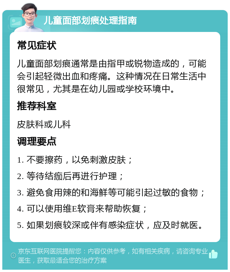 儿童面部划痕处理指南 常见症状 儿童面部划痕通常是由指甲或锐物造成的，可能会引起轻微出血和疼痛。这种情况在日常生活中很常见，尤其是在幼儿园或学校环境中。 推荐科室 皮肤科或儿科 调理要点 1. 不要擦药，以免刺激皮肤； 2. 等待结痂后再进行护理； 3. 避免食用辣的和海鲜等可能引起过敏的食物； 4. 可以使用维E软膏来帮助恢复； 5. 如果划痕较深或伴有感染症状，应及时就医。