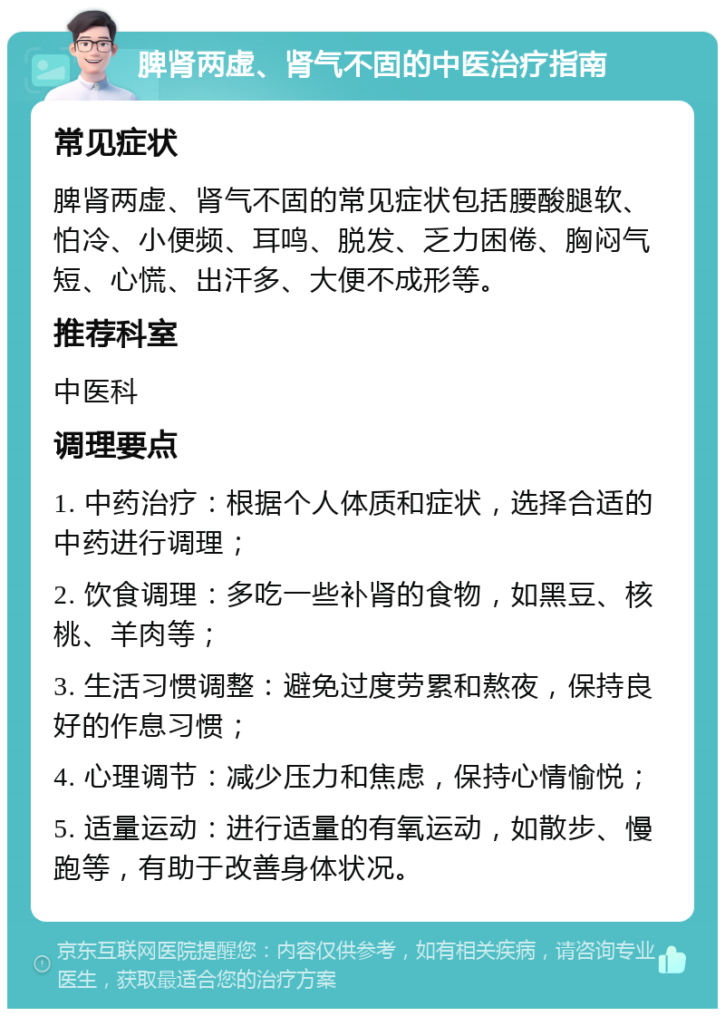 脾肾两虚、肾气不固的中医治疗指南 常见症状 脾肾两虚、肾气不固的常见症状包括腰酸腿软、怕冷、小便频、耳鸣、脱发、乏力困倦、胸闷气短、心慌、出汗多、大便不成形等。 推荐科室 中医科 调理要点 1. 中药治疗：根据个人体质和症状，选择合适的中药进行调理； 2. 饮食调理：多吃一些补肾的食物，如黑豆、核桃、羊肉等； 3. 生活习惯调整：避免过度劳累和熬夜，保持良好的作息习惯； 4. 心理调节：减少压力和焦虑，保持心情愉悦； 5. 适量运动：进行适量的有氧运动，如散步、慢跑等，有助于改善身体状况。