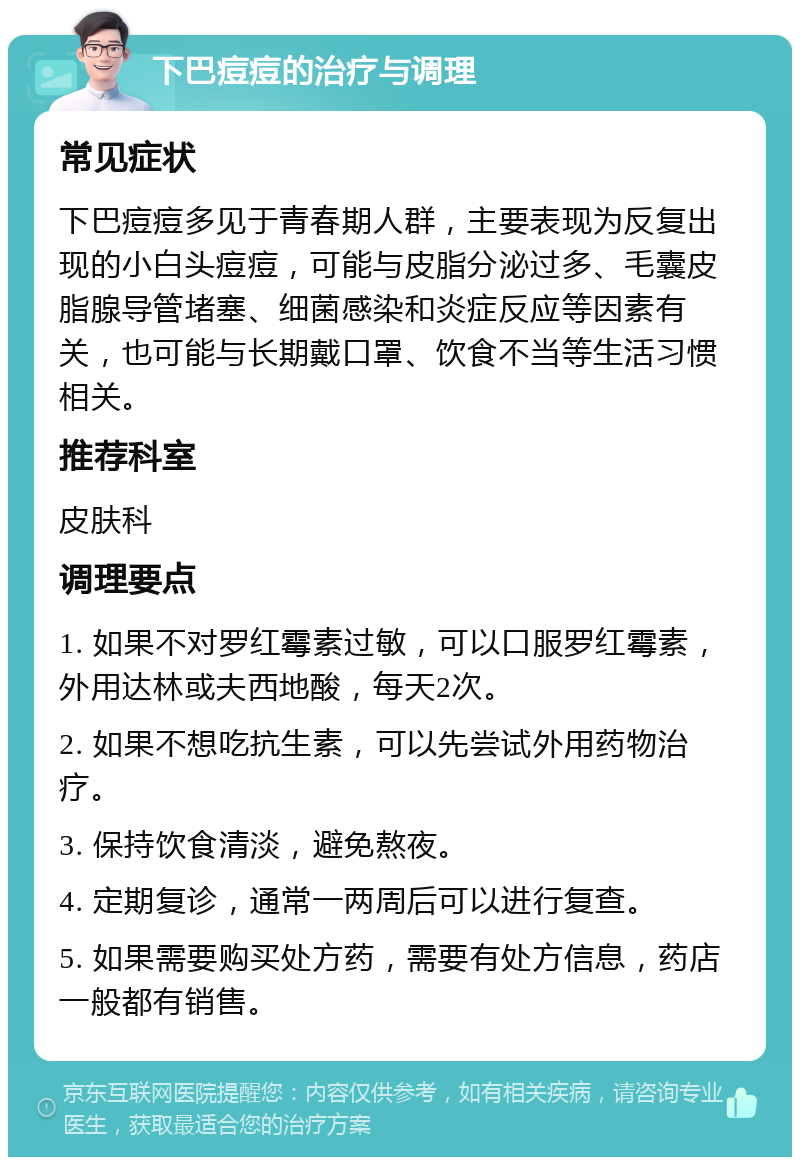 下巴痘痘的治疗与调理 常见症状 下巴痘痘多见于青春期人群，主要表现为反复出现的小白头痘痘，可能与皮脂分泌过多、毛囊皮脂腺导管堵塞、细菌感染和炎症反应等因素有关，也可能与长期戴口罩、饮食不当等生活习惯相关。 推荐科室 皮肤科 调理要点 1. 如果不对罗红霉素过敏，可以口服罗红霉素，外用达林或夫西地酸，每天2次。 2. 如果不想吃抗生素，可以先尝试外用药物治疗。 3. 保持饮食清淡，避免熬夜。 4. 定期复诊，通常一两周后可以进行复查。 5. 如果需要购买处方药，需要有处方信息，药店一般都有销售。