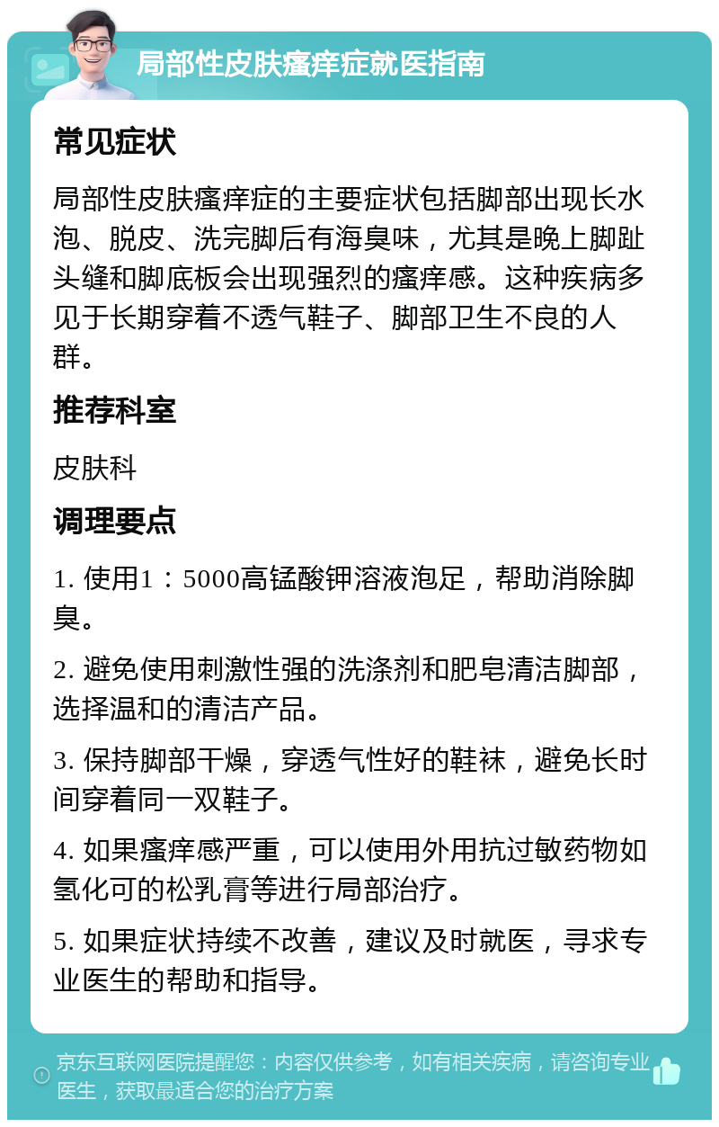 局部性皮肤瘙痒症就医指南 常见症状 局部性皮肤瘙痒症的主要症状包括脚部出现长水泡、脱皮、洗完脚后有海臭味，尤其是晚上脚趾头缝和脚底板会出现强烈的瘙痒感。这种疾病多见于长期穿着不透气鞋子、脚部卫生不良的人群。 推荐科室 皮肤科 调理要点 1. 使用1：5000高锰酸钾溶液泡足，帮助消除脚臭。 2. 避免使用刺激性强的洗涤剂和肥皂清洁脚部，选择温和的清洁产品。 3. 保持脚部干燥，穿透气性好的鞋袜，避免长时间穿着同一双鞋子。 4. 如果瘙痒感严重，可以使用外用抗过敏药物如氢化可的松乳膏等进行局部治疗。 5. 如果症状持续不改善，建议及时就医，寻求专业医生的帮助和指导。