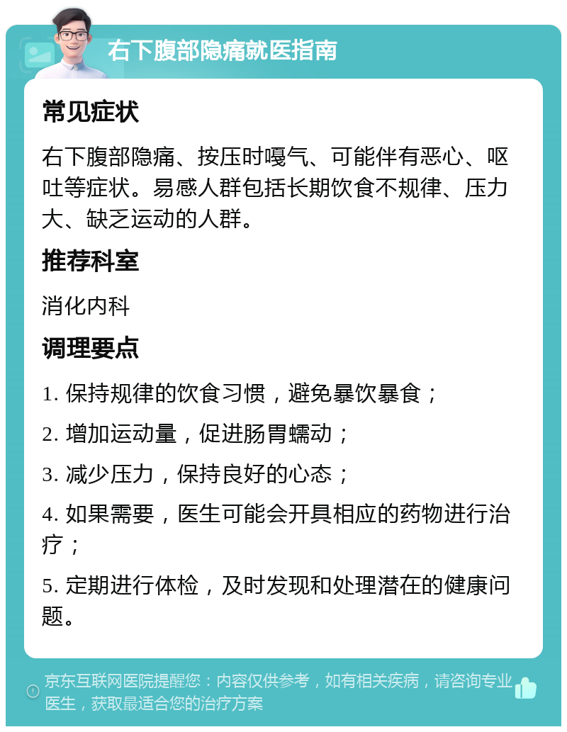 右下腹部隐痛就医指南 常见症状 右下腹部隐痛、按压时嘠气、可能伴有恶心、呕吐等症状。易感人群包括长期饮食不规律、压力大、缺乏运动的人群。 推荐科室 消化内科 调理要点 1. 保持规律的饮食习惯，避免暴饮暴食； 2. 增加运动量，促进肠胃蠕动； 3. 减少压力，保持良好的心态； 4. 如果需要，医生可能会开具相应的药物进行治疗； 5. 定期进行体检，及时发现和处理潜在的健康问题。