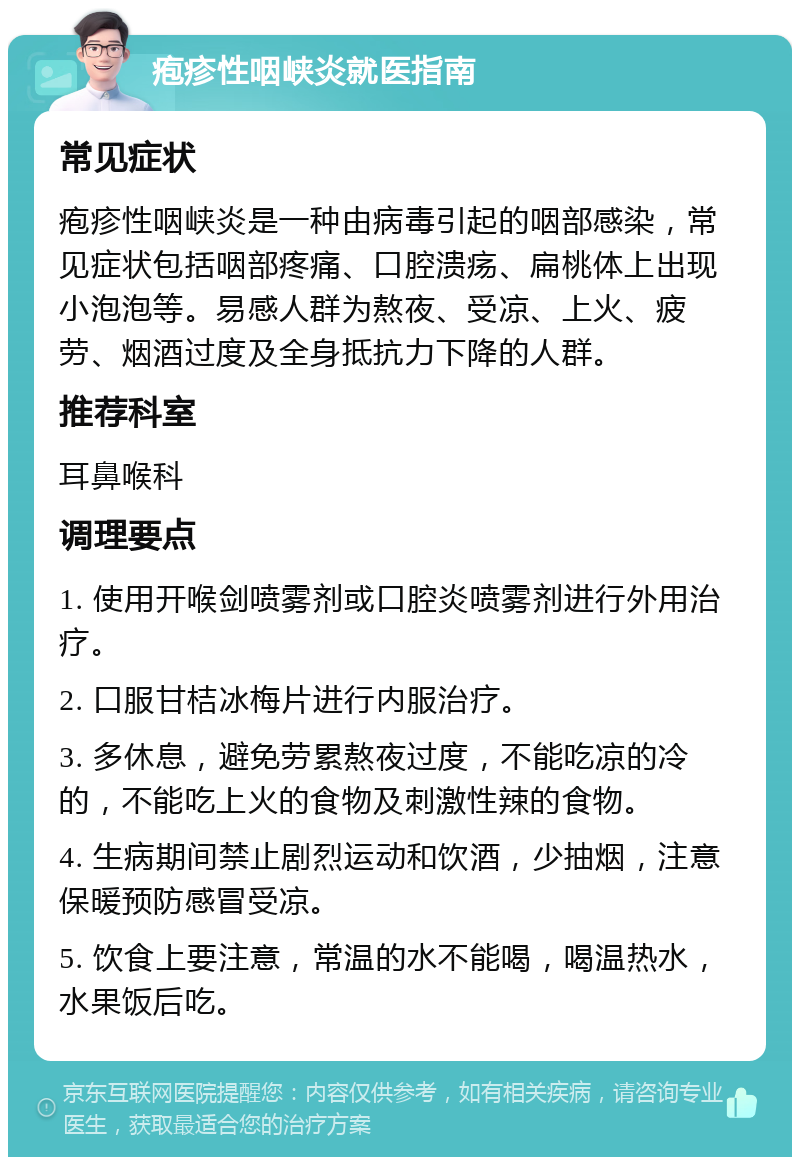 疱疹性咽峡炎就医指南 常见症状 疱疹性咽峡炎是一种由病毒引起的咽部感染，常见症状包括咽部疼痛、口腔溃疡、扁桃体上出现小泡泡等。易感人群为熬夜、受凉、上火、疲劳、烟酒过度及全身抵抗力下降的人群。 推荐科室 耳鼻喉科 调理要点 1. 使用开喉剑喷雾剂或口腔炎喷雾剂进行外用治疗。 2. 口服甘桔冰梅片进行内服治疗。 3. 多休息，避免劳累熬夜过度，不能吃凉的冷的，不能吃上火的食物及刺激性辣的食物。 4. 生病期间禁止剧烈运动和饮酒，少抽烟，注意保暖预防感冒受凉。 5. 饮食上要注意，常温的水不能喝，喝温热水，水果饭后吃。