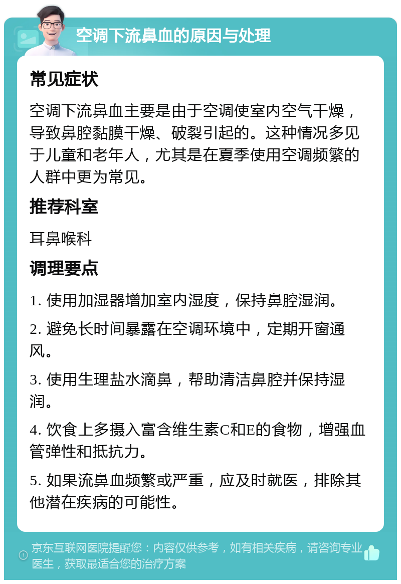 空调下流鼻血的原因与处理 常见症状 空调下流鼻血主要是由于空调使室内空气干燥，导致鼻腔黏膜干燥、破裂引起的。这种情况多见于儿童和老年人，尤其是在夏季使用空调频繁的人群中更为常见。 推荐科室 耳鼻喉科 调理要点 1. 使用加湿器增加室内湿度，保持鼻腔湿润。 2. 避免长时间暴露在空调环境中，定期开窗通风。 3. 使用生理盐水滴鼻，帮助清洁鼻腔并保持湿润。 4. 饮食上多摄入富含维生素C和E的食物，增强血管弹性和抵抗力。 5. 如果流鼻血频繁或严重，应及时就医，排除其他潜在疾病的可能性。