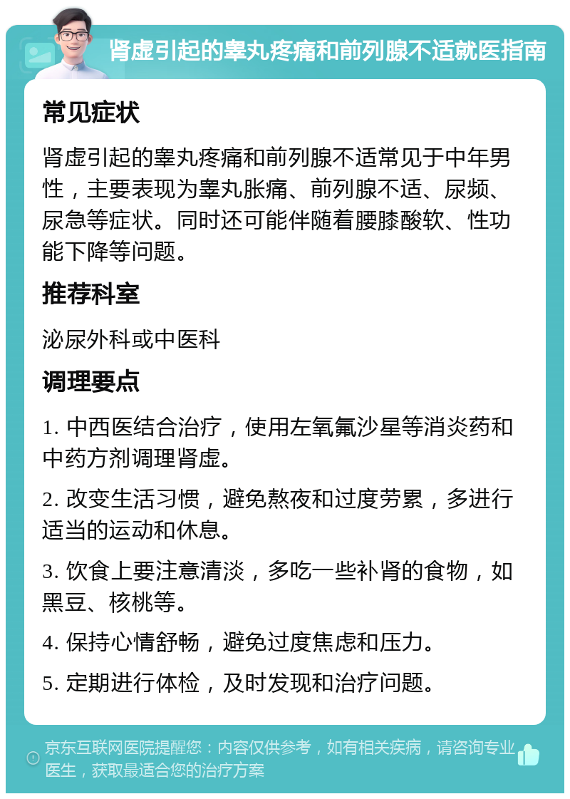 肾虚引起的睾丸疼痛和前列腺不适就医指南 常见症状 肾虚引起的睾丸疼痛和前列腺不适常见于中年男性，主要表现为睾丸胀痛、前列腺不适、尿频、尿急等症状。同时还可能伴随着腰膝酸软、性功能下降等问题。 推荐科室 泌尿外科或中医科 调理要点 1. 中西医结合治疗，使用左氧氟沙星等消炎药和中药方剂调理肾虚。 2. 改变生活习惯，避免熬夜和过度劳累，多进行适当的运动和休息。 3. 饮食上要注意清淡，多吃一些补肾的食物，如黑豆、核桃等。 4. 保持心情舒畅，避免过度焦虑和压力。 5. 定期进行体检，及时发现和治疗问题。