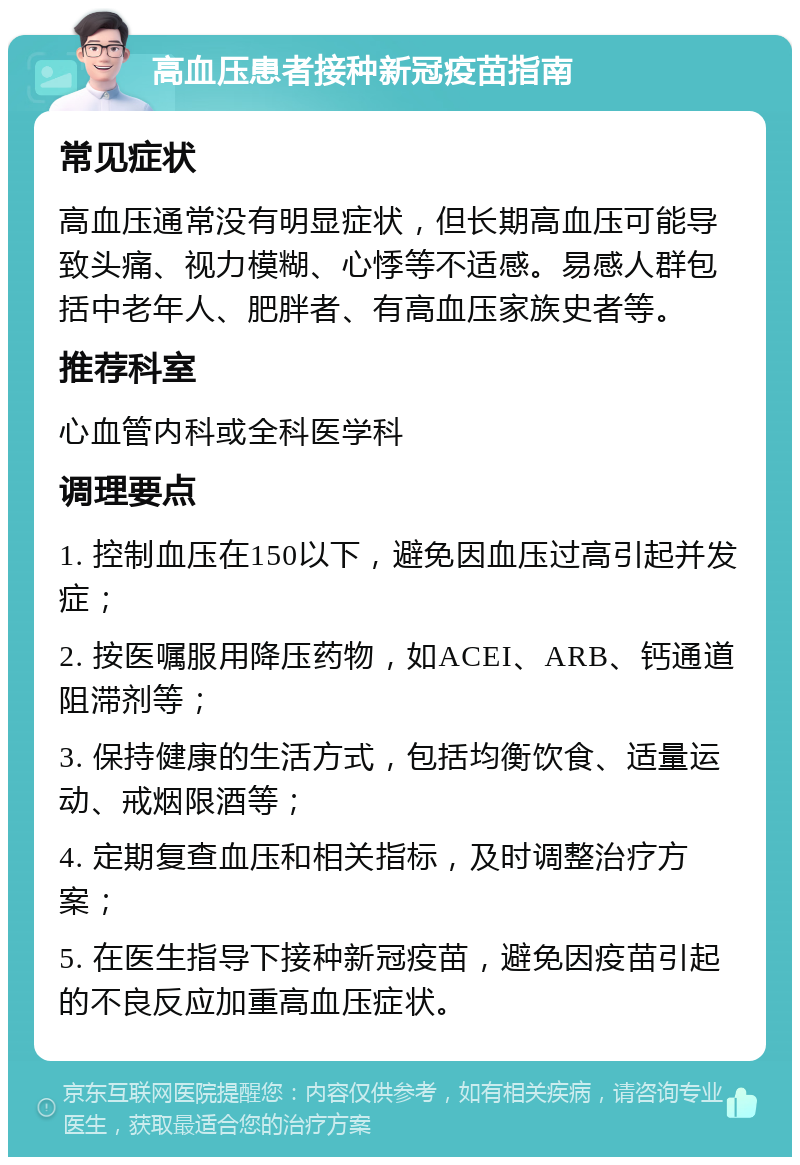 高血压患者接种新冠疫苗指南 常见症状 高血压通常没有明显症状，但长期高血压可能导致头痛、视力模糊、心悸等不适感。易感人群包括中老年人、肥胖者、有高血压家族史者等。 推荐科室 心血管内科或全科医学科 调理要点 1. 控制血压在150以下，避免因血压过高引起并发症； 2. 按医嘱服用降压药物，如ACEI、ARB、钙通道阻滞剂等； 3. 保持健康的生活方式，包括均衡饮食、适量运动、戒烟限酒等； 4. 定期复查血压和相关指标，及时调整治疗方案； 5. 在医生指导下接种新冠疫苗，避免因疫苗引起的不良反应加重高血压症状。