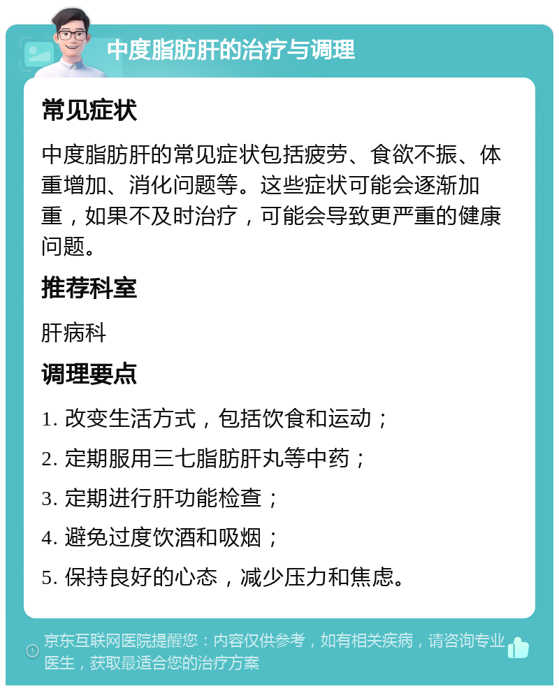 中度脂肪肝的治疗与调理 常见症状 中度脂肪肝的常见症状包括疲劳、食欲不振、体重增加、消化问题等。这些症状可能会逐渐加重，如果不及时治疗，可能会导致更严重的健康问题。 推荐科室 肝病科 调理要点 1. 改变生活方式，包括饮食和运动； 2. 定期服用三七脂肪肝丸等中药； 3. 定期进行肝功能检查； 4. 避免过度饮酒和吸烟； 5. 保持良好的心态，减少压力和焦虑。