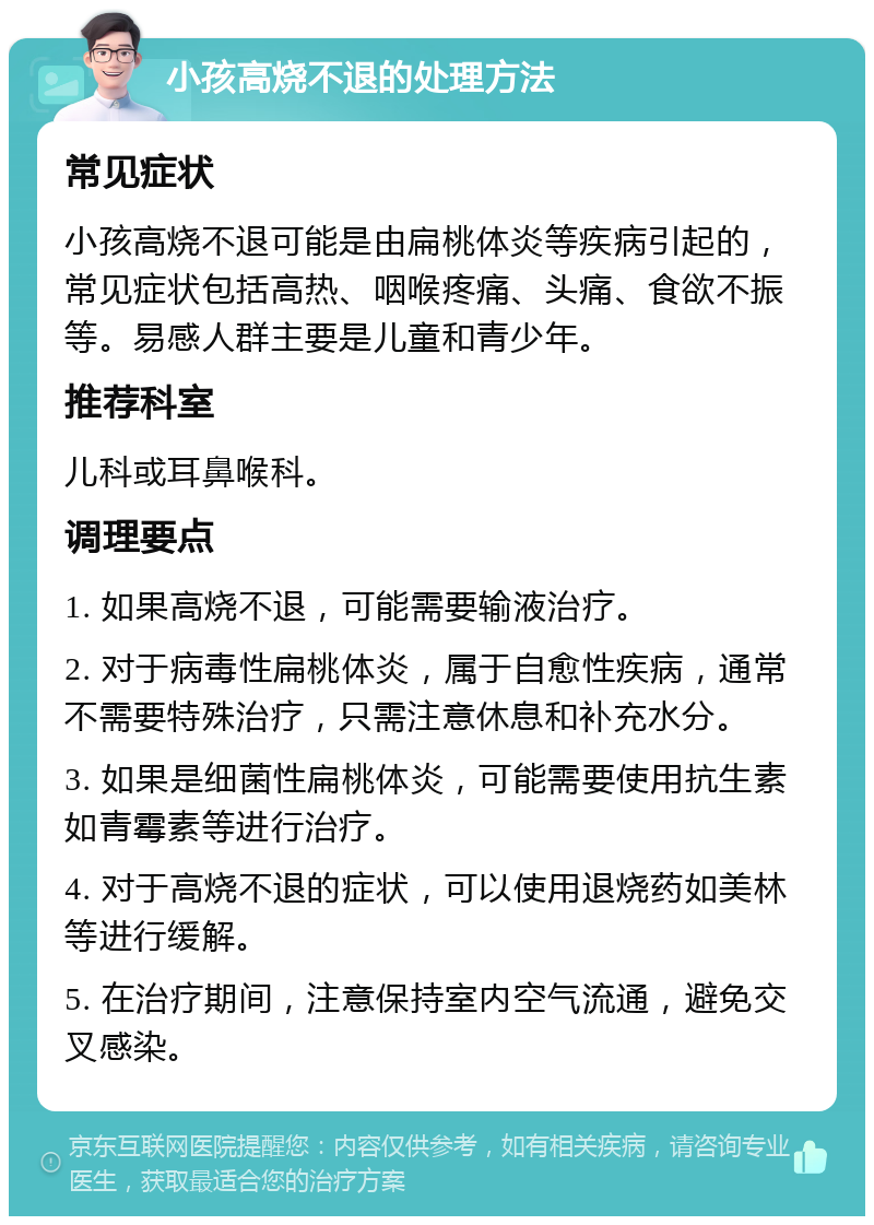 小孩高烧不退的处理方法 常见症状 小孩高烧不退可能是由扁桃体炎等疾病引起的，常见症状包括高热、咽喉疼痛、头痛、食欲不振等。易感人群主要是儿童和青少年。 推荐科室 儿科或耳鼻喉科。 调理要点 1. 如果高烧不退，可能需要输液治疗。 2. 对于病毒性扁桃体炎，属于自愈性疾病，通常不需要特殊治疗，只需注意休息和补充水分。 3. 如果是细菌性扁桃体炎，可能需要使用抗生素如青霉素等进行治疗。 4. 对于高烧不退的症状，可以使用退烧药如美林等进行缓解。 5. 在治疗期间，注意保持室内空气流通，避免交叉感染。